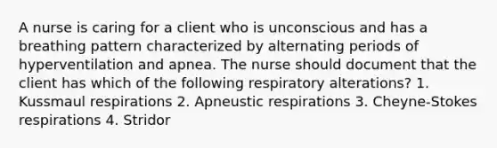 A nurse is caring for a client who is unconscious and has a breathing pattern characterized by alternating periods of hyperventilation and apnea. The nurse should document that the client has which of the following respiratory alterations? 1. Kussmaul respirations 2. Apneustic respirations 3. Cheyne-Stokes respirations 4. Stridor