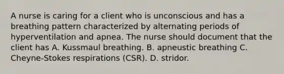 A nurse is caring for a client who is unconscious and has a breathing pattern characterized by alternating periods of hyperventilation and apnea. The nurse should document that the client has A. Kussmaul breathing. B. apneustic breathing C. Cheyne-Stokes respirations (CSR). D. stridor.