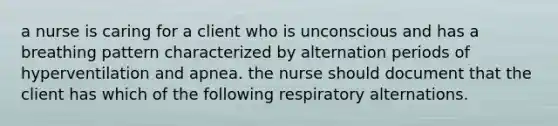 a nurse is caring for a client who is unconscious and has a breathing pattern characterized by alternation periods of hyperventilation and apnea. the nurse should document that the client has which of the following respiratory alternations.