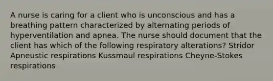 A nurse is caring for a client who is unconscious and has a breathing pattern characterized by alternating periods of hyperventilation and apnea. The nurse should document that the client has which of the following respiratory alterations? Stridor Apneustic respirations Kussmaul respirations Cheyne-Stokes respirations