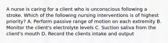 A nurse is caring for a client who is unconscious following a stroke. Which of the following nursing interventions is of highest priority? A. Perform passive range of motion on each extremity B. Monitor the client's electrolyte levels C. Suction saliva from the client's mouth D. Record the clients intake and output