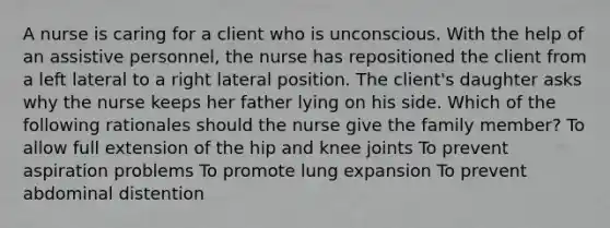 A nurse is caring for a client who is unconscious. With the help of an assistive personnel, the nurse has repositioned the client from a left lateral to a right lateral position. The client's daughter asks why the nurse keeps her father lying on his side. Which of the following rationales should the nurse give the family member? To allow full extension of the hip and knee joints To prevent aspiration problems To promote lung expansion To prevent abdominal distention