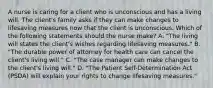 A nurse is caring for a client who is unconscious and has a living will. The client's family asks if they can make changes to lifesaving measures now that the client is unconscious. Which of the following statements should the nurse make? A. "The living will states the client's wishes regarding lifesaving measures." B. "The durable power of attorney for health care can cancel the client's living will." C. "The case manager can make changes to the client's living will." D. "The Patient Self-Determination Act (PSDA) will explain your rights to change lifesaving measures."