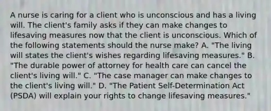 A nurse is caring for a client who is unconscious and has a living will. The client's family asks if they can make changes to lifesaving measures now that the client is unconscious. Which of the following statements should the nurse make? A. "The living will states the client's wishes regarding lifesaving measures." B. "The durable power of attorney for health care can cancel the client's living will." C. "The case manager can make changes to the client's living will." D. "The Patient Self-Determination Act (PSDA) will explain your rights to change lifesaving measures."