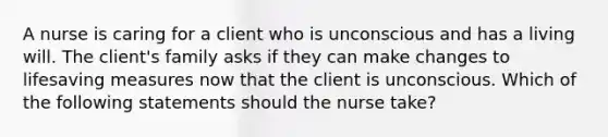 A nurse is caring for a client who is unconscious and has a living will. The client's family asks if they can make changes to lifesaving measures now that the client is unconscious. Which of the following statements should the nurse take?