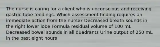 The nurse is caring for a client who is unconscious and receiving gastric tube feedings. Which assessment finding requires an immediate action from the nurse? Decreased breath sounds in the right lower lobe Formula residual volume of 100 mL Decreased bowel sounds in all quadrants Urine output of 250 mL in the past eight hours