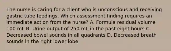 The nurse is caring for a client who is unconscious and receiving gastric tube feedings. Which assessment finding requires an immediate action from the nurse? A. Formula residual volume 100 mL B. Urine output of 250 mL in the past eight hours C. Decreased bowel sounds in all quadrants D. Decreased breath sounds in the right lower lobe