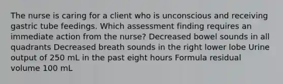 The nurse is caring for a client who is unconscious and receiving gastric tube feedings. Which assessment finding requires an immediate action from the nurse? Decreased bowel sounds in all quadrants Decreased breath sounds in the right lower lobe Urine output of 250 mL in the past eight hours Formula residual volume 100 mL