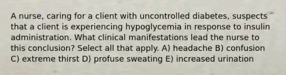 A nurse, caring for a client with uncontrolled diabetes, suspects that a client is experiencing hypoglycemia in response to insulin administration. What clinical manifestations lead the nurse to this conclusion? Select all that apply. A) headache B) confusion C) extreme thirst D) profuse sweating E) increased urination