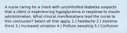 A nurse caring for a client with uncontrolled diabetes suspects that a client is experiencing hypoglycemia in response to insulin administration. What clinical manifestations lead the nurse to this conclusion? Select all that apply. 1.) headache 2.) extreme thirst 3.) Increased urination 4.) Profuse sweating 5.) Confusion