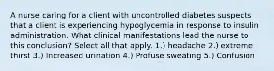 A nurse caring for a client with uncontrolled diabetes suspects that a client is experiencing hypoglycemia in response to insulin administration. What clinical manifestations lead the nurse to this conclusion? Select all that apply. 1.) headache 2.) extreme thirst 3.) Increased urination 4.) Profuse sweating 5.) Confusion