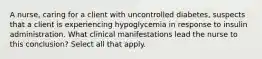 A nurse, caring for a client with uncontrolled diabetes, suspects that a client is experiencing hypoglycemia in response to insulin administration. What clinical manifestations lead the nurse to this conclusion? Select all that apply.