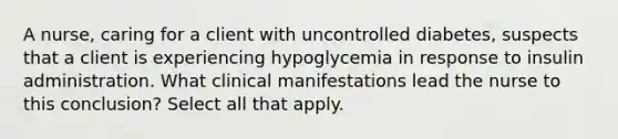 A nurse, caring for a client with uncontrolled diabetes, suspects that a client is experiencing hypoglycemia in response to insulin administration. What clinical manifestations lead the nurse to this conclusion? Select all that apply.