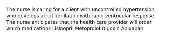 The nurse is caring for a client with uncontrolled hypertension who develops atrial fibrillation with rapid ventricular response. The nurse anticipates that the health care provider will order which medication? Lisinopril Metoprolol Digoxin Apixaban