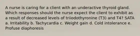 A nurse is caring for a client with an underactive thyroid gland. Which responses should the nurse expect the client to exhibit as a result of decreased levels of triiodothyronine (T3) and T4? SATA a. Irritability b. Tachycardia c. Weight gain d. Cold intolerance e. Profuse diaphoresis