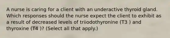 A nurse is caring for a client with an underactive thyroid gland. Which responses should the nurse expect the client to exhibit as a result of decreased levels of triiodothyronine (T3 ) and thyroxine (T4 )? (Select all that apply.)