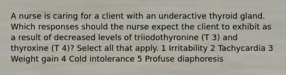 A nurse is caring for a client with an underactive thyroid gland. Which responses should the nurse expect the client to exhibit as a result of decreased levels of triiodothyronine (T 3) and thyroxine (T 4)? Select all that apply. 1 Irritability 2 Tachycardia 3 Weight gain 4 Cold intolerance 5 Profuse diaphoresis