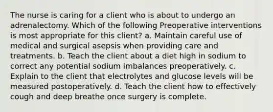 The nurse is caring for a client who is about to undergo an adrenalectomy. Which of the following Preoperative interventions is most appropriate for this client? a. Maintain careful use of medical and surgical asepsis when providing care and treatments. b. Teach the client about a diet high in sodium to correct any potential sodium imbalances preoperatively. c. Explain to the client that electrolytes and glucose levels will be measured postoperatively. d. Teach the client how to effectively cough and deep breathe once surgery is complete.