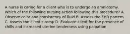 A nurse is caring for a client who is to undergo an amniotomy. Which of the following nursing action following this procedure? A. Observe color and consistency of fluid B. Assess the FHR pattern C. Assess the client's temp D. Evaluate client for the presence of chills and increased uterine tenderness using palpation