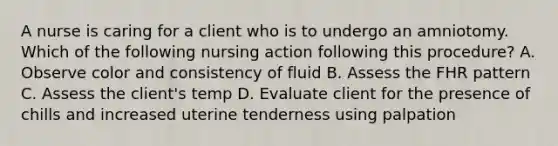 A nurse is caring for a client who is to undergo an amniotomy. Which of the following nursing action following this procedure? A. Observe color and consistency of fluid B. Assess the FHR pattern C. Assess the client's temp D. Evaluate client for the presence of chills and increased uterine tenderness using palpation