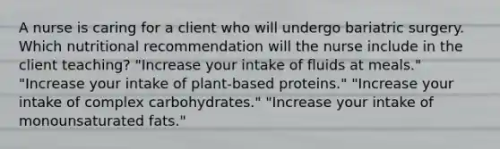 A nurse is caring for a client who will undergo bariatric surgery. Which nutritional recommendation will the nurse include in the client teaching? "Increase your intake of fluids at meals." "Increase your intake of plant-based proteins." "Increase your intake of complex carbohydrates." "Increase your intake of monounsaturated fats."