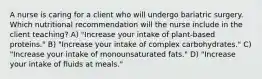 A nurse is caring for a client who will undergo bariatric surgery. Which nutritional recommendation will the nurse include in the client teaching? A) "Increase your intake of plant-based proteins." B) "Increase your intake of complex carbohydrates." C) "Increase your intake of monounsaturated fats." D) "Increase your intake of fluids at meals."