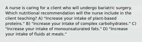 A nurse is caring for a client who will undergo bariatric surgery. Which nutritional recommendation will the nurse include in the client teaching? A) "Increase your intake of plant-based proteins." B) "Increase your intake of complex carbohydrates." C) "Increase your intake of monounsaturated fats." D) "Increase your intake of fluids at meals."