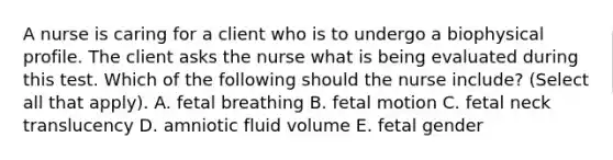 A nurse is caring for a client who is to undergo a biophysical profile. The client asks the nurse what is being evaluated during this test. Which of the following should the nurse include? (Select all that apply). A. fetal breathing B. fetal motion C. fetal neck translucency D. amniotic fluid volume E. fetal gender