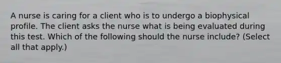 A nurse is caring for a client who is to undergo a biophysical profile. The client asks the nurse what is being evaluated during this test. Which of the following should the nurse include? (Select all that apply.)