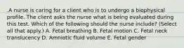 .A nurse is caring for a client who is to undergo a biophysical profile. The client asks the nurse what is being evaluated during this test. Which of the following should the nurse include? (Select all that apply.) A. Fetal breathing B. Fetal motion C. Fetal neck translucency D. Amniotic fluid volume E. Fetal gender