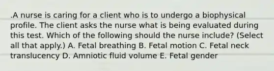 .A nurse is caring for a client who is to undergo a biophysical profile. The client asks the nurse what is being evaluated during this test. Which of the following should the nurse include? (Select all that apply.) A. Fetal breathing B. Fetal motion C. Fetal neck translucency D. Amniotic fluid volume E. Fetal gender