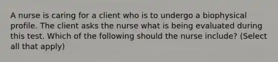 A nurse is caring for a client who is to undergo a biophysical profile. The client asks the nurse what is being evaluated during this test. Which of the following should the nurse include? (Select all that apply)