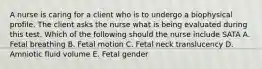 A nurse is caring for a client who is to undergo a biophysical profile. The client asks the nurse what is being evaluated during this test. Which of the following should the nurse include SATA A. Fetal breathing B. Fetal motion C. Fetal neck translucency D. Amniotic fluid volume E. Fetal gender