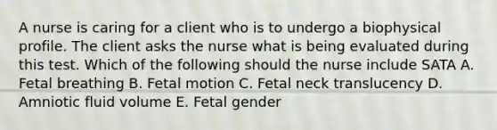 A nurse is caring for a client who is to undergo a biophysical profile. The client asks the nurse what is being evaluated during this test. Which of the following should the nurse include SATA A. Fetal breathing B. Fetal motion C. Fetal neck translucency D. Amniotic fluid volume E. Fetal gender