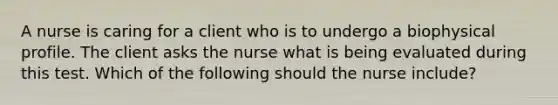 A nurse is caring for a client who is to undergo a biophysical profile. The client asks the nurse what is being evaluated during this test. Which of the following should the nurse include?