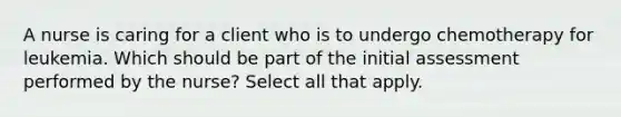 A nurse is caring for a client who is to undergo chemotherapy for leukemia. Which should be part of the initial assessment performed by the nurse? Select all that apply.