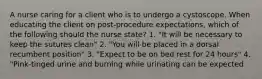 A nurse caring for a client who is to undergo a cystoscope. When educating the client on post-procedure expectations, which of the following should the nurse state? 1. "It will be necessary to keep the sutures clean" 2. "You will be placed in a dorsal recumbent position" 3. "Expect to be on bed rest for 24 hours" 4. "Pink-tinged urine and burning while urinating can be expected