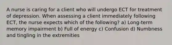 A nurse is caring for a client who will undergo ECT for treatment of depression. When assessing a client immediately following ECT, the nurse expects which of the following? a) Long-term memory impairment b) Full of energy c) Confusion d) Numbness and tingling in the extremities