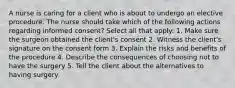 A nurse is caring for a client who is about to undergo an elective procedure. The nurse should take which of the following actions regarding informed consent? Select all that apply: 1. Make sure the surgeon obtained the client's consent 2. Witness the client's signature on the consent form 3. Explain the risks and benefits of the procedure 4. Describe the consequences of choosing not to have the surgery 5. Tell the client about the alternatives to having surgery