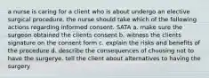 a nurse is caring for a client who is about undergo an elective surgical procedure. the nurse should take which of the following actions regarding informed consent. SATA a. make sure the surgeon obtained the clients consent b. witness the clients signature on the consent form c. explain the risks and benefits of the procedure d. describe the consequences of choosing not to have the surgerye. tell the client about alternatives to having the surgery