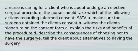 a nurse is caring for a client who is about undergo an elective surgical procedure. the nurse should take which of the following actions regarding informed consent. SATA a. make sure the surgeon obtained the clients consent b. witness the clients signature on the consent form c. explain the risks and benefits of the procedure d. describe the consequences of choosing not to have the surgerye. tell the client about alternatives to having the surgery