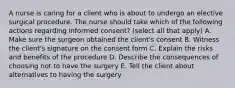 A nurse is caring for a client who is about to undergo an elective surgical procedure. The nurse should take which of the following actions regarding informed consent? (select all that apply) A. Make sure the surgeon obtained the client's consent B. Witness the client's signature on the consent form C. Explain the risks and benefits of the procedure D. Describe the consequences of choosing not to have the surgery E. Tell the client about alternatives to having the surgery