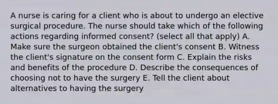 A nurse is caring for a client who is about to undergo an elective surgical procedure. The nurse should take which of the following actions regarding informed consent? (select all that apply) A. Make sure the surgeon obtained the client's consent B. Witness the client's signature on the consent form C. Explain the risks and benefits of the procedure D. Describe the consequences of choosing not to have the surgery E. Tell the client about alternatives to having the surgery