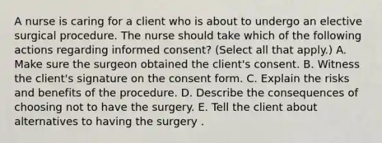 A nurse is caring for a client who is about to undergo an elective surgical procedure. The nurse should take which of the following actions regarding informed consent? (Select all that apply.) A. Make sure the surgeon obtained the client's consent. B. Witness the client's signature on the consent form. C. Explain the risks and benefits of the procedure. D. Describe the consequences of choosing not to have the surgery. E. Tell the client about alternatives to having the surgery .