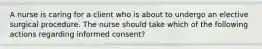 A nurse is caring for a client who is about to undergo an elective surgical procedure. The nurse should take which of the following actions regarding informed consent?