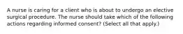 A nurse is caring for a client who is about to undergo an elective surgical procedure. The nurse should take which of the following actions regarding informed consent? (Select all that apply.)