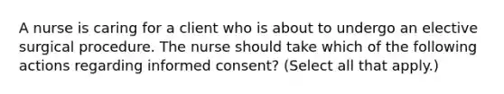 A nurse is caring for a client who is about to undergo an elective surgical procedure. The nurse should take which of the following actions regarding informed consent? (Select all that apply.)