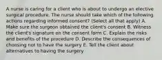 A nurse is caring for a client who is about to undergo an elective surgical procedure. The nurse should take which of the following actions regarding informed consent? (Select all that apply) A. Make sure the surgeon obtained the client's consent B. Witness the client's signature on the consent form C. Explain the risks and benefits of the procedure D. Describe the consequences of choosing not to have the surgery E. Tell the client about alternatives to having the surgery