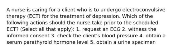 A nurse is caring for a client who is to undergo electroconvulsive therapy (ECT) for the treatment of depression. Which of the following actions should the nurse take prior to the scheduled ECT? (Select all that apply): 1. request an ECG 2. witness the informed consent 3. check the client's blood pressure 4. obtain a serum parathyroid hormone level 5. obtain a urine specimen