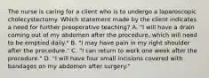 The nurse is caring for a client who is to undergo a laparoscopic cholecystectomy. Which statement made by the client indicates a need for further preoperative teaching?​ A. "I will have a drain coming out of my abdomen after the procedure, which will need to be emptied daily." B. "I may have pain in my right shoulder after the procedure."​ C. "I can return to work one week after the procedure."​ D. "I will have four small incisions covered with bandages on my abdomen after surgery."​